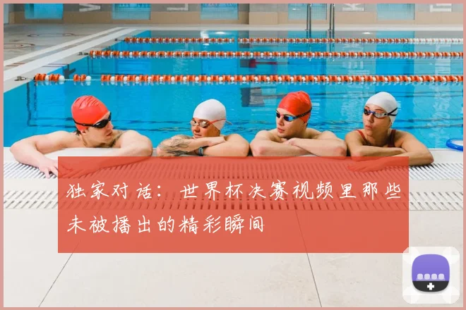 独家对话：世界杯决赛视频里那些未被播出的精彩瞬间