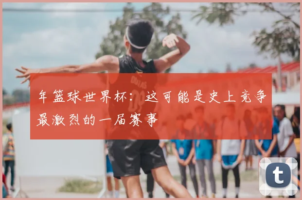 年篮球世界杯：这可能是史上竞争最激烈的一届赛事