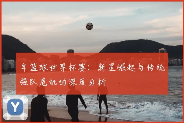 年篮球世界杯赛：新星崛起与传统强队危机的深度分析