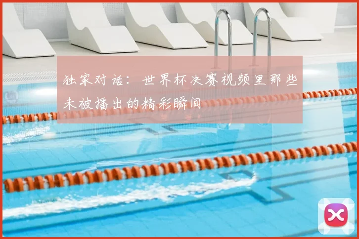 独家对话：世界杯决赛视频里那些未被播出的精彩瞬间