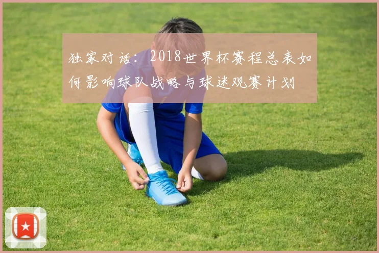 独家对话：2018世界杯赛程总表如何影响球队战略与球迷观赛计划