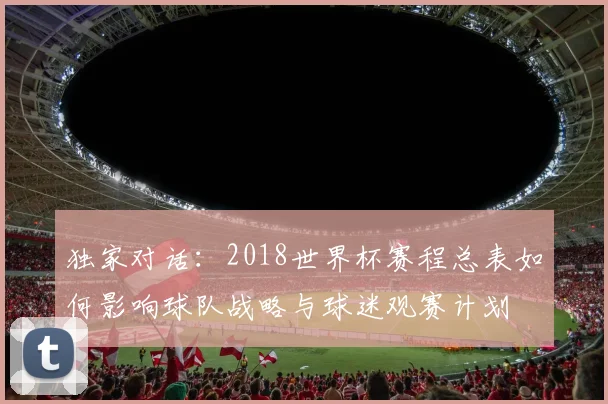 独家对话：2018世界杯赛程总表如何影响球队战略与球迷观赛计划