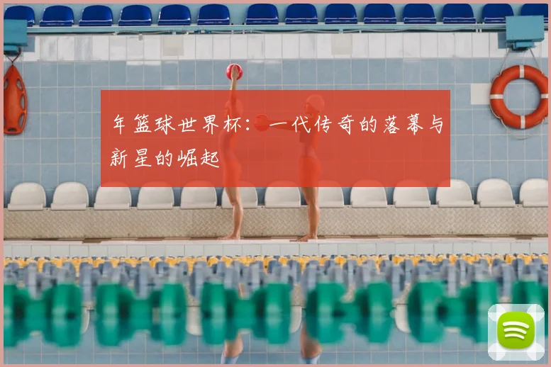 年篮球世界杯：一代传奇的落幕与新星的崛起