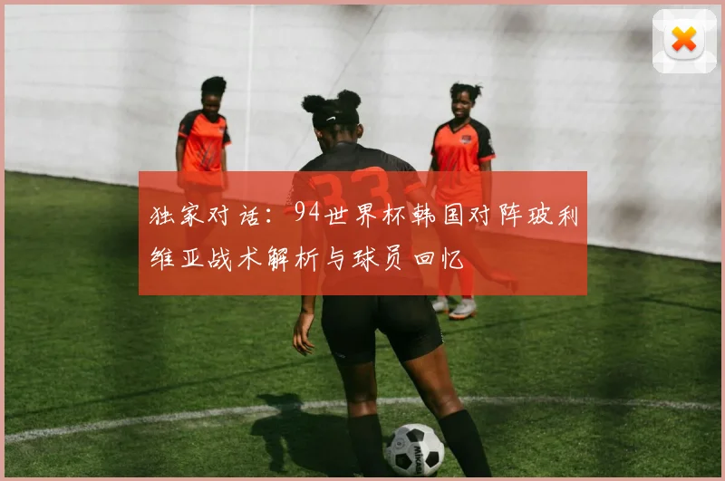 独家对话：94世界杯韩国对阵玻利维亚战术解析与球员回忆