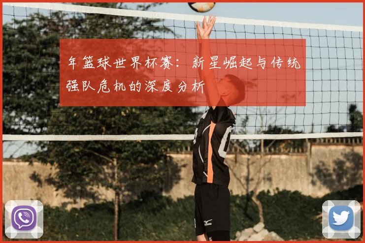 年篮球世界杯赛：新星崛起与传统强队危机的深度分析